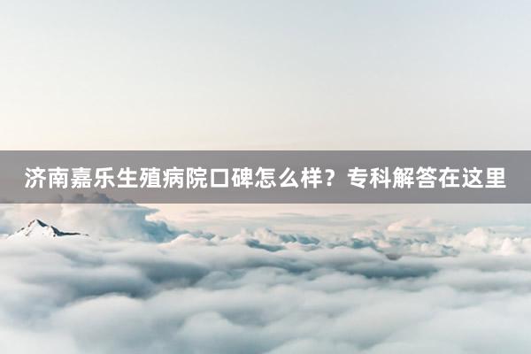 济南嘉乐生殖病院口碑怎么样？专科解答在这里